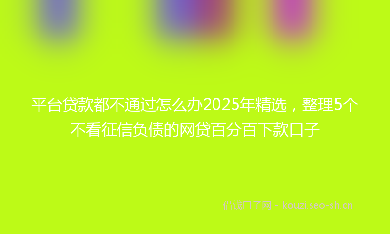 平台贷款都不通过怎么办2025年精选，整理5个不看征信负债的网贷百分百下款口子