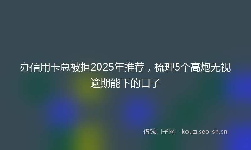 办信用卡总被拒2025年推荐，梳理5个高炮无视逾期能下的口子