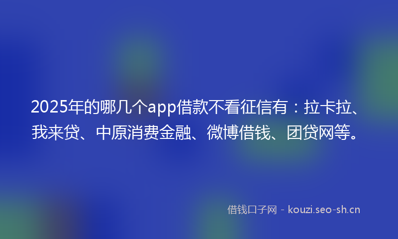 2025年的哪几个app借款不看征信有：拉卡拉、我来贷、中原消费金融、微博借钱、团贷网等。