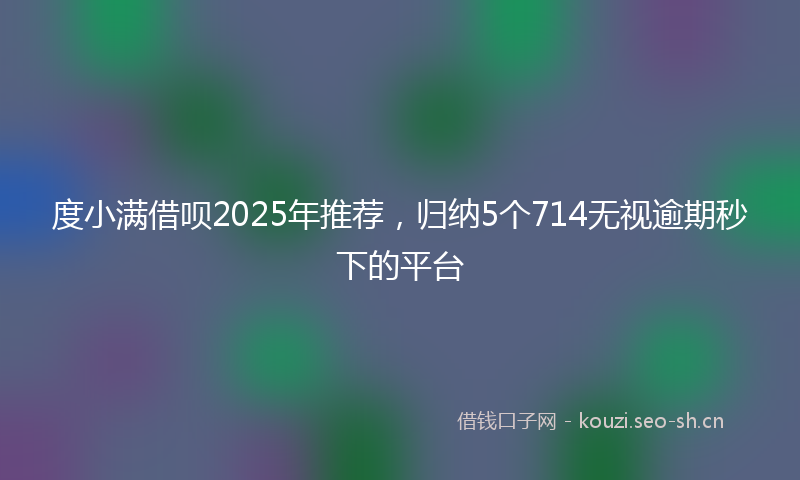 度小满借呗2025年推荐，归纳5个714无视逾期秒下的平台