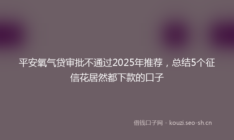 平安氧气贷审批不通过2025年推荐，总结5个征信花居然都下款的口子