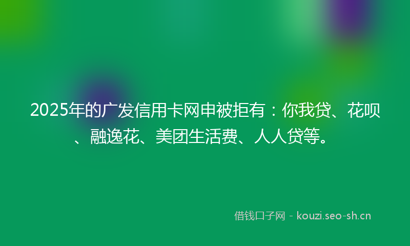 2025年的广发信用卡网申被拒有：你我贷、花呗、融逸花、美团生活费、人人贷等。