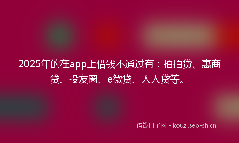 2025年的在app上借钱不通过有：拍拍贷、惠商贷、投友圈、e微贷、人人贷等。