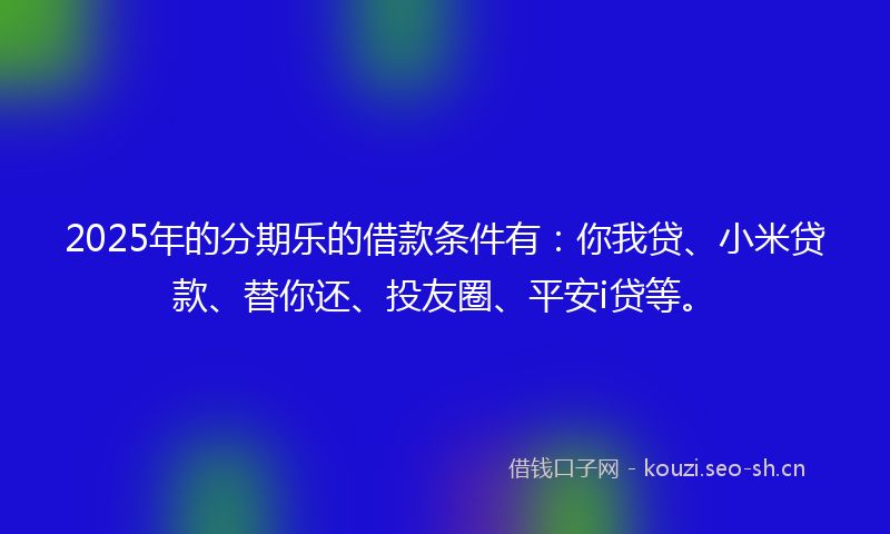 2025年的分期乐的借款条件有：你我贷、小米贷款、替你还、投友圈、平安i贷等。