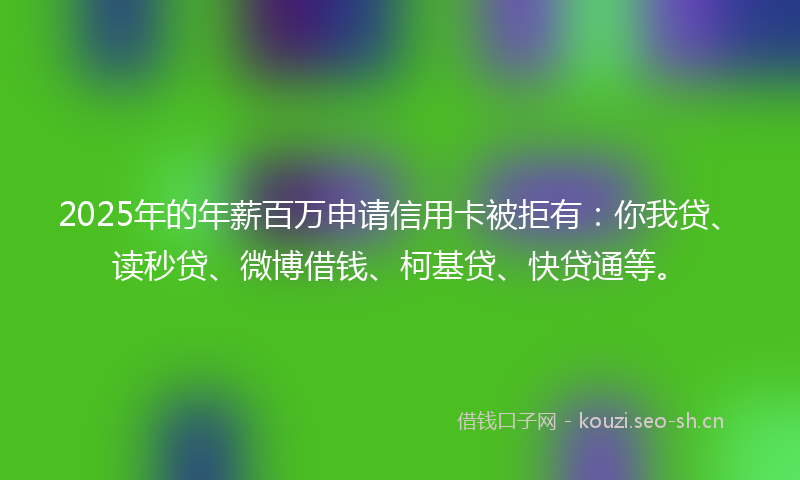 2025年的年薪百万申请信用卡被拒有：你我贷、读秒贷、微博借钱、柯基贷、快贷通等。