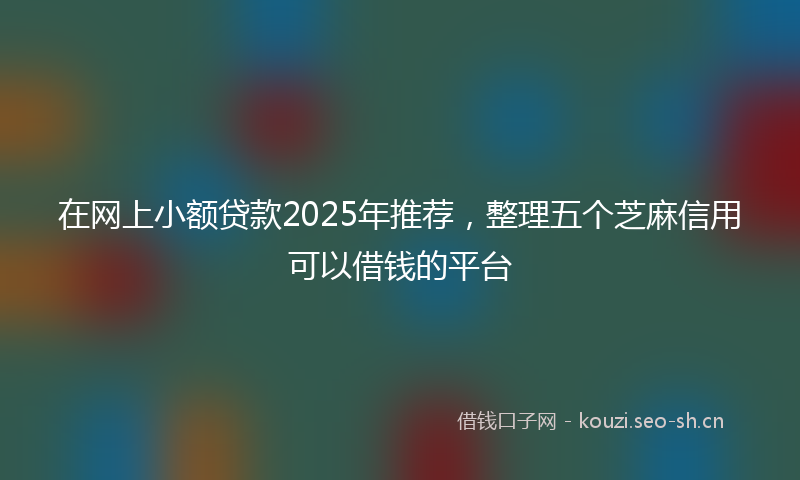 在网上小额贷款2025年推荐，整理五个芝麻信用可以借钱的平台
