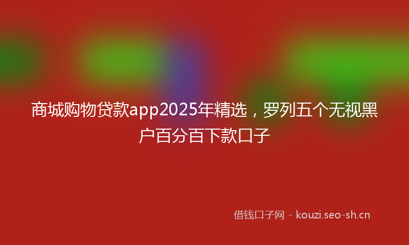 商城购物贷款app2025年精选，罗列五个无视黑户百分百下款口子