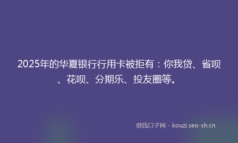 2025年的华夏银行行用卡被拒有：你我贷、省呗、花呗、分期乐、投友圈等。