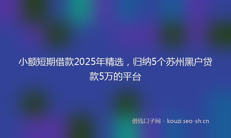 小额短期借款2025年精选，归纳5个苏州黑户贷款5万的平台