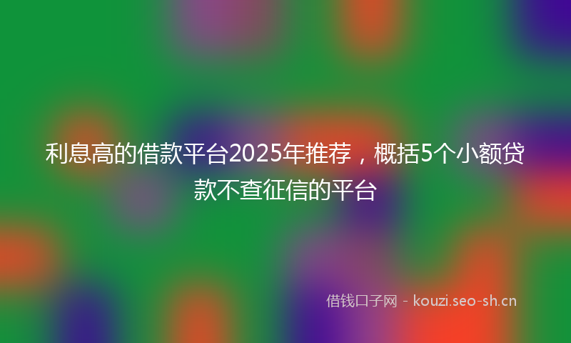 利息高的借款平台2025年推荐，概括5个小额贷款不查征信的平台