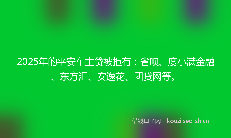 2025年的平安车主贷被拒有：省呗、度小满金融、东方汇、安逸花、团贷网等。
