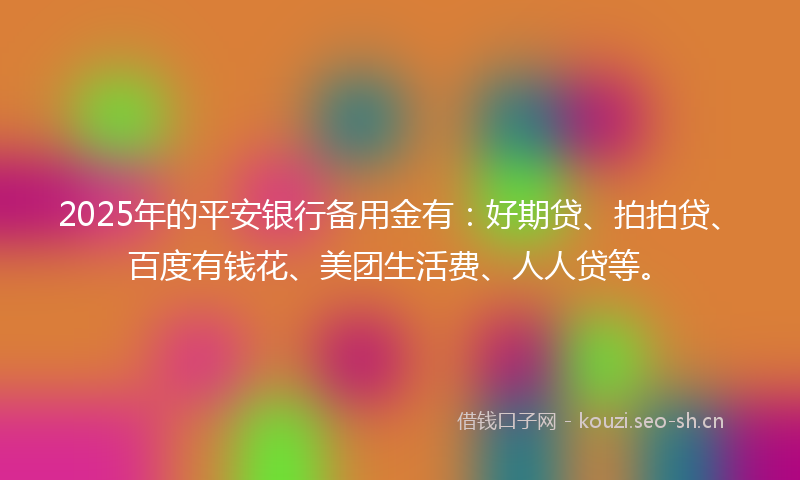 2025年的平安银行备用金有：好期贷、拍拍贷、百度有钱花、美团生活费、人人贷等。