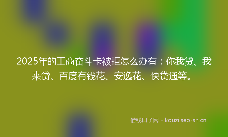 2025年的工商奋斗卡被拒怎么办有：你我贷、我来贷、百度有钱花、安逸花、快贷通等。