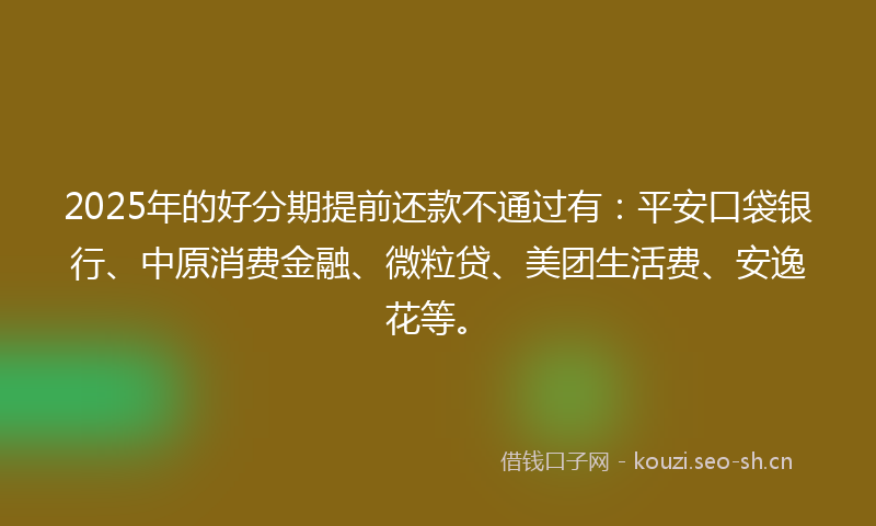 2025年的好分期提前还款不通过有：平安口袋银行、中原消费金融、微粒贷、美团生活费、安逸花等。