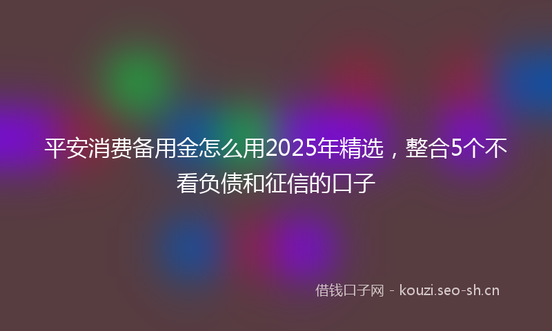 平安消费备用金怎么用2025年精选，整合5个不看负债和征信的口子