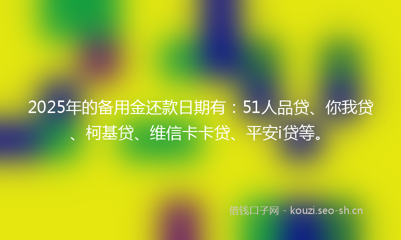 2025年的备用金还款日期有：51人品贷、你我贷、柯基贷、维信卡卡贷、平安i贷等。