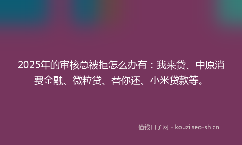 2025年的审核总被拒怎么办有：我来贷、中原消费金融、微粒贷、替你还、小米贷款等。