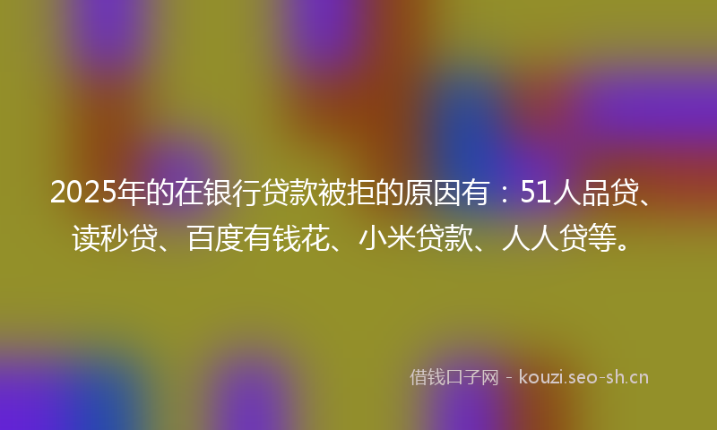 2025年的在银行贷款被拒的原因有：51人品贷、读秒贷、百度有钱花、小米贷款、人人贷等。