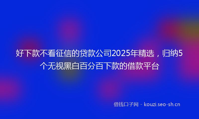 好下款不看征信的贷款公司2025年精选，归纳5个无视黑白百分百下款的借款平台