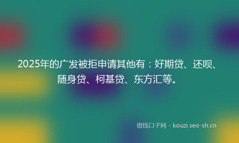 2025年的广发被拒申请其他有：好期贷、还呗、随身贷、柯基贷、东方汇等。