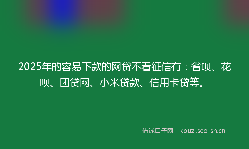 2025年的容易下款的网贷不看征信有：省呗、花呗、团贷网、小米贷款、信用卡贷等。