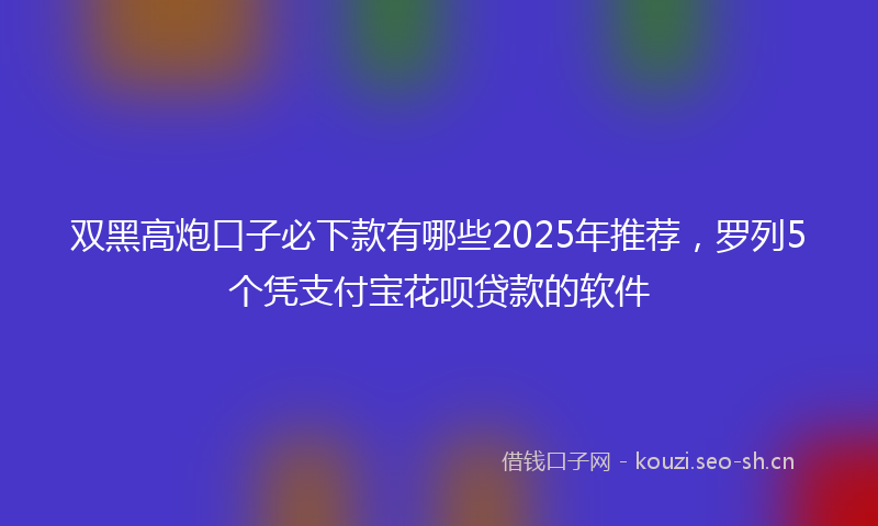 双黑高炮口子必下款有哪些2025年推荐，罗列5个凭支付宝花呗贷款的软件