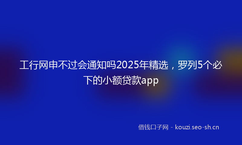 工行网申不过会通知吗2025年精选，罗列5个必下的小额贷款app