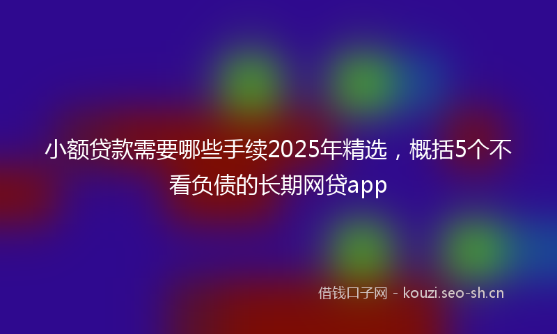 小额贷款需要哪些手续2025年精选，概括5个不看负债的长期网贷app