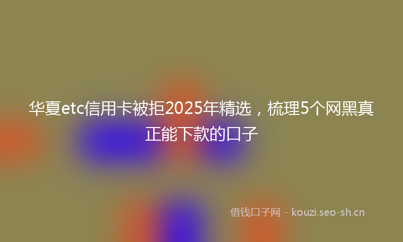 华夏etc信用卡被拒2025年精选，梳理5个网黑真正能下款的口子