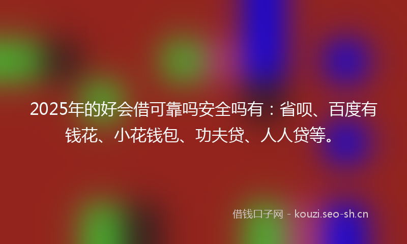 2025年的好会借可靠吗安全吗有：省呗、百度有钱花、小花钱包、功夫贷、人人贷等。