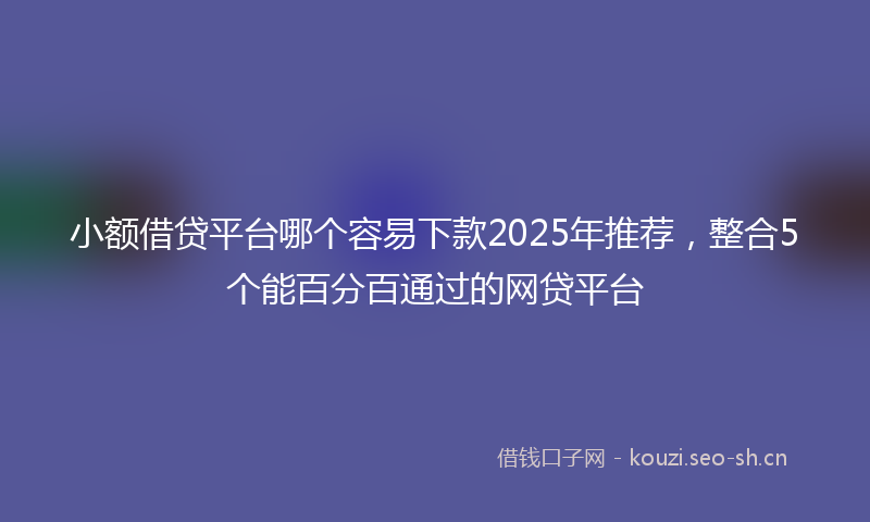 小额借贷平台哪个容易下款2025年推荐，整合5个能百分百通过的网贷平台