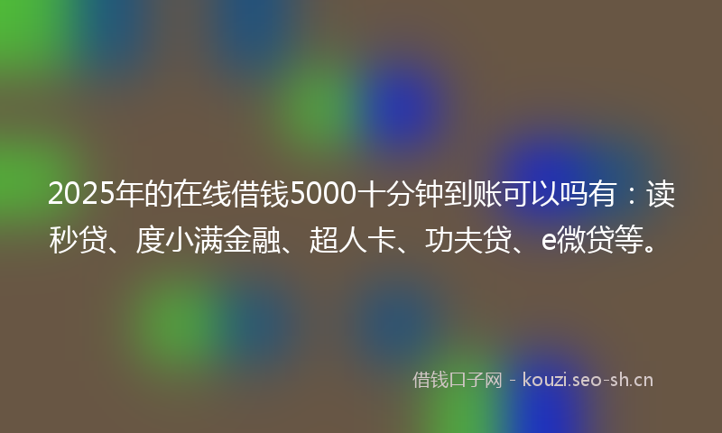 2025年的在线借钱5000十分钟到账可以吗有：读秒贷、度小满金融、超人卡、功夫贷、e微贷等。