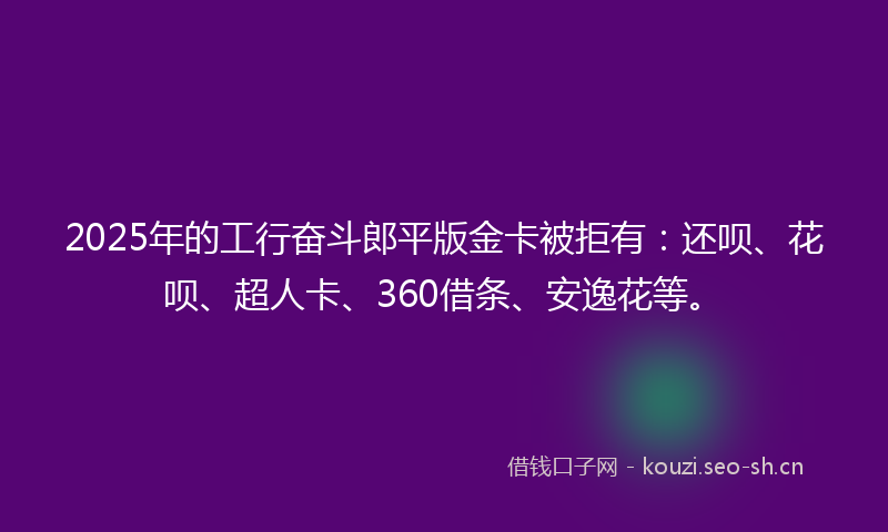 2025年的工行奋斗郎平版金卡被拒有:还呗、花呗、超人卡、360借条、安逸花等。