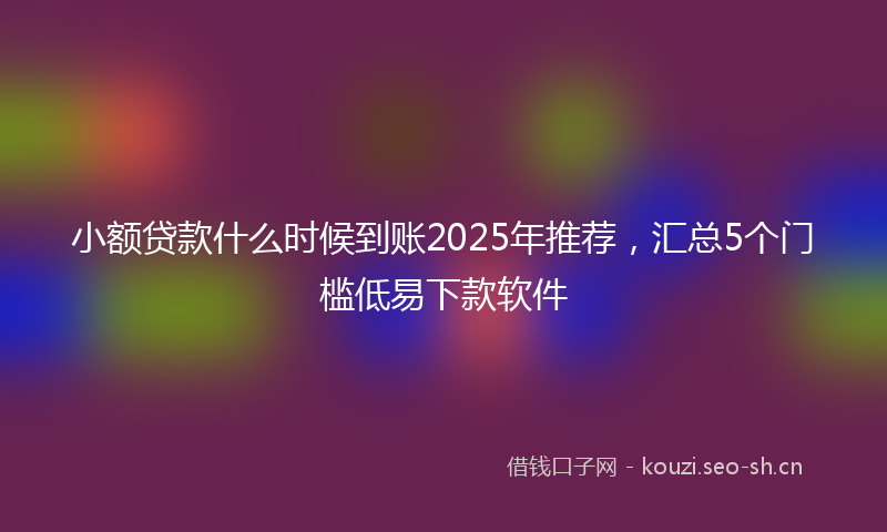 小额贷款什么时候到账2025年推荐，汇总5个门槛低易下款软件