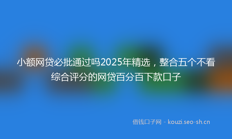 小额网贷必批通过吗2025年精选，整合五个不看综合评分的网贷百分百下款口子