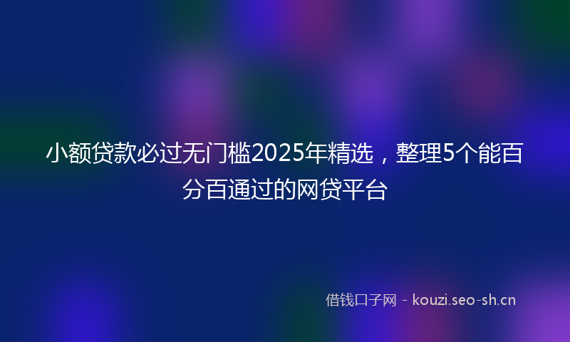 小额贷款必过无门槛2025年精选，整理5个能百分百通过的网贷平台