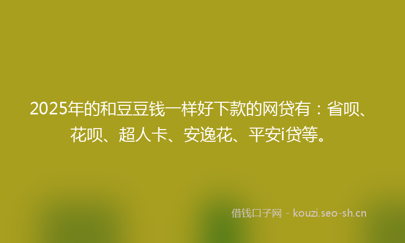 2025年的和豆豆钱一样好下款的网贷有：省呗、花呗、超人卡、安逸花、平安i贷等。