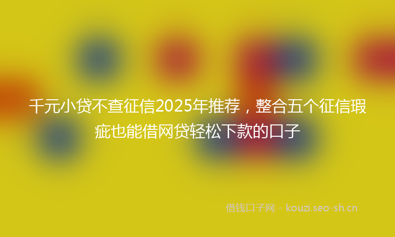千元小贷不查征信2025年推荐，整合五个征信瑕疵也能借网贷轻松下款的口子
