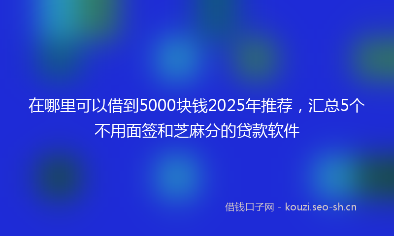 在哪里可以借到5000块钱2025年推荐，汇总5个不用面签和芝麻分的贷款软件