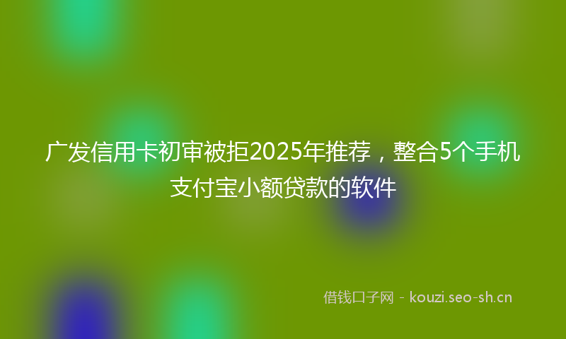 广发信用卡初审被拒2025年推荐，整合5个手机支付宝小额贷款的软件