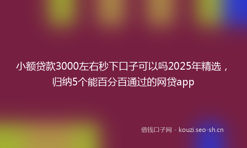 小额贷款3000左右秒下口子可以吗2025年精选，归纳5个能百分百通过的网贷app