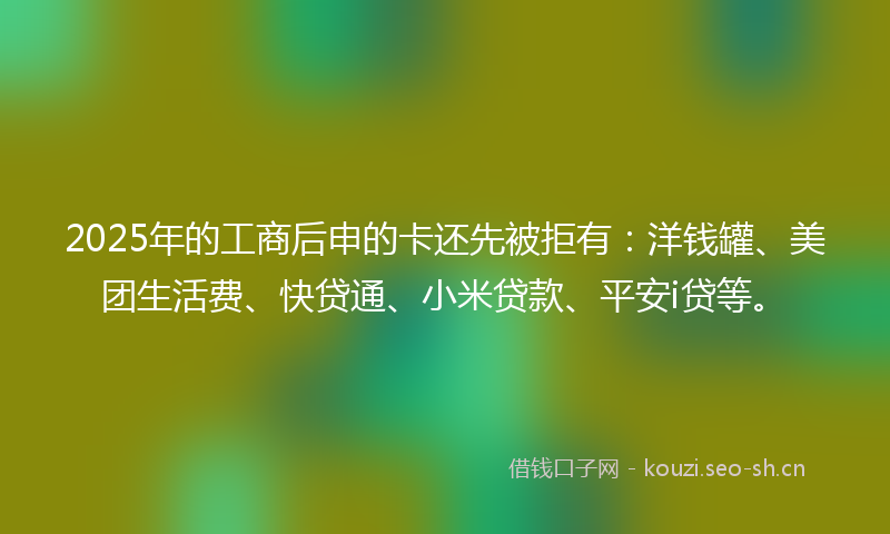 2025年的工商后申的卡还先被拒有:洋钱罐、美团生活费、快贷通、小米贷款、平安i贷等。