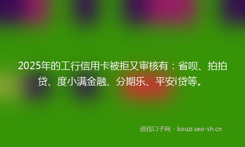 2025年的工行信用卡被拒又审核有：省呗、拍拍贷、度小满金融、分期乐、平安i贷等。