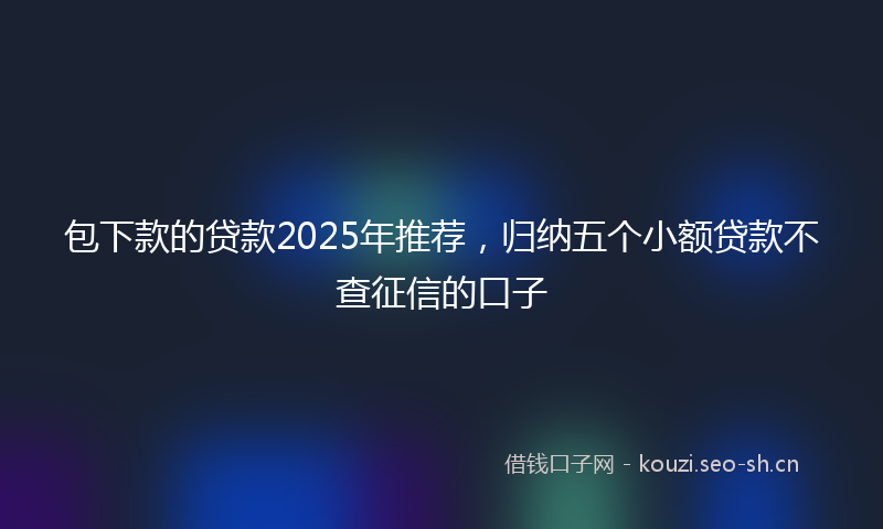 包下款的贷款2025年推荐，归纳五个小额贷款不查征信的口子