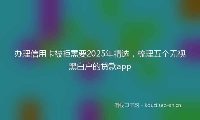 办理信用卡被拒需要2025年精选，梳理五个无视黑白户的贷款app