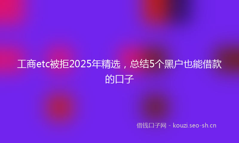 工商etc被拒2025年精选，总结5个黑户也能借款的口子