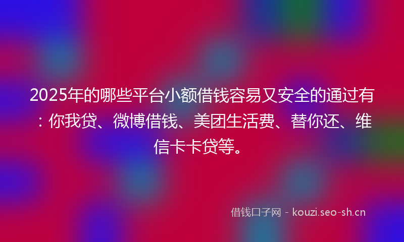 2025年的哪些平台小额借钱容易又安全的通过有：你我贷、微博借钱、美团生活费、替你还、维信卡卡贷等。