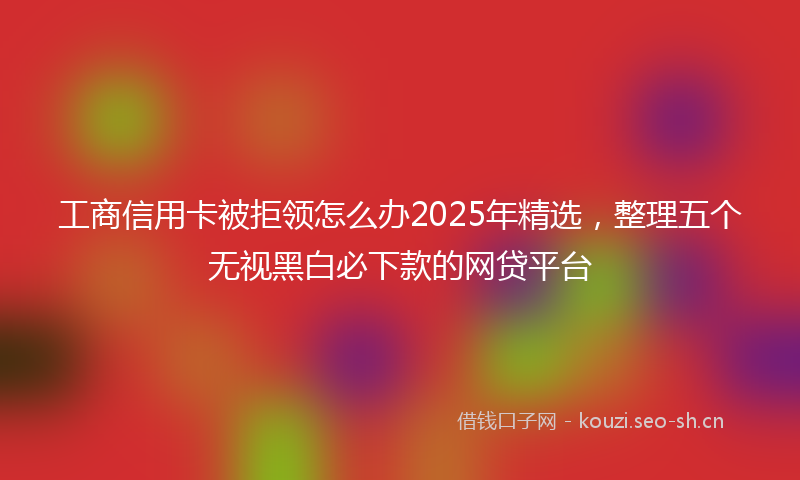 工商信用卡被拒领怎么办2025年精选，整理五个无视黑白必下款的网贷平台