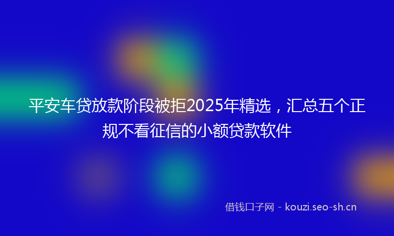 平安车贷放款阶段被拒2025年精选，汇总五个正规不看征信的小额贷款软件