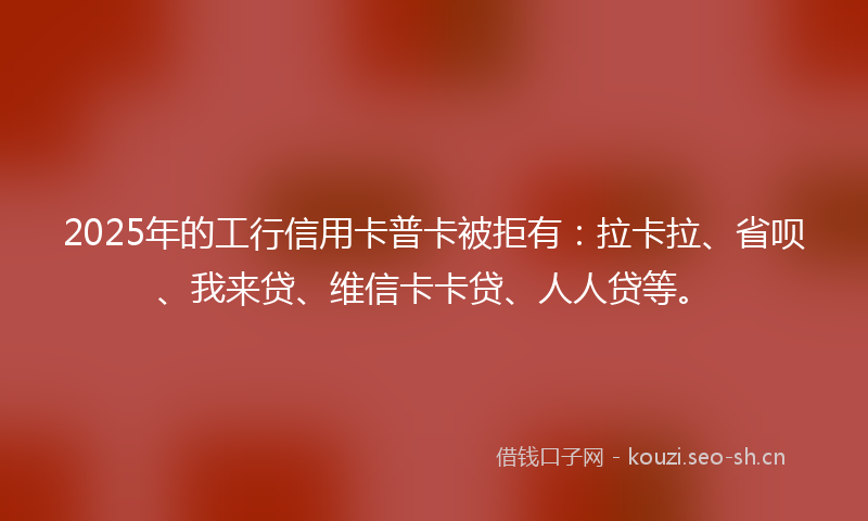 2025年的工行信用卡普卡被拒有：拉卡拉、省呗、我来贷、维信卡卡贷、人人贷等。
